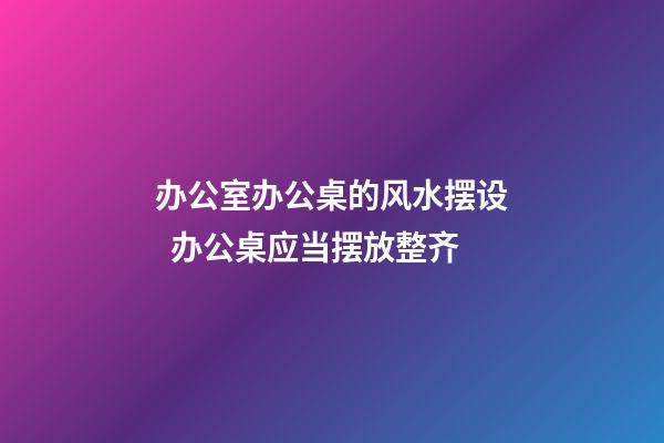 办公室办公桌的风水摆设  办公桌应当摆放整齐